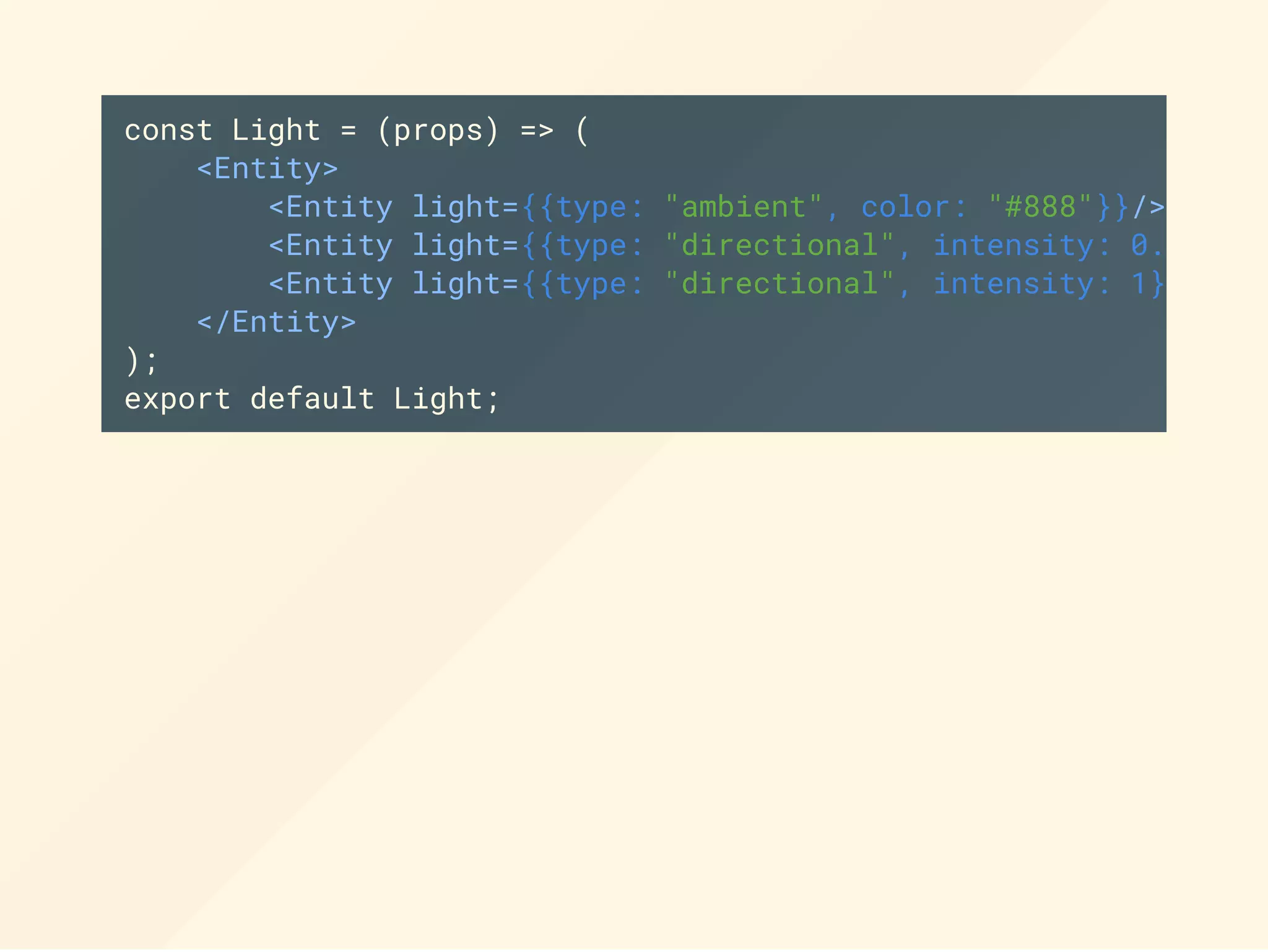 const Light = (props) => (
<Entity>
<Entity light={{type: "ambient", color: "#888"}}/>
<Entity light={{type: "directional", intensity: 0.5}}
<Entity light={{type: "directional", intensity: 1}}
</Entity>
);
export default Light;
 