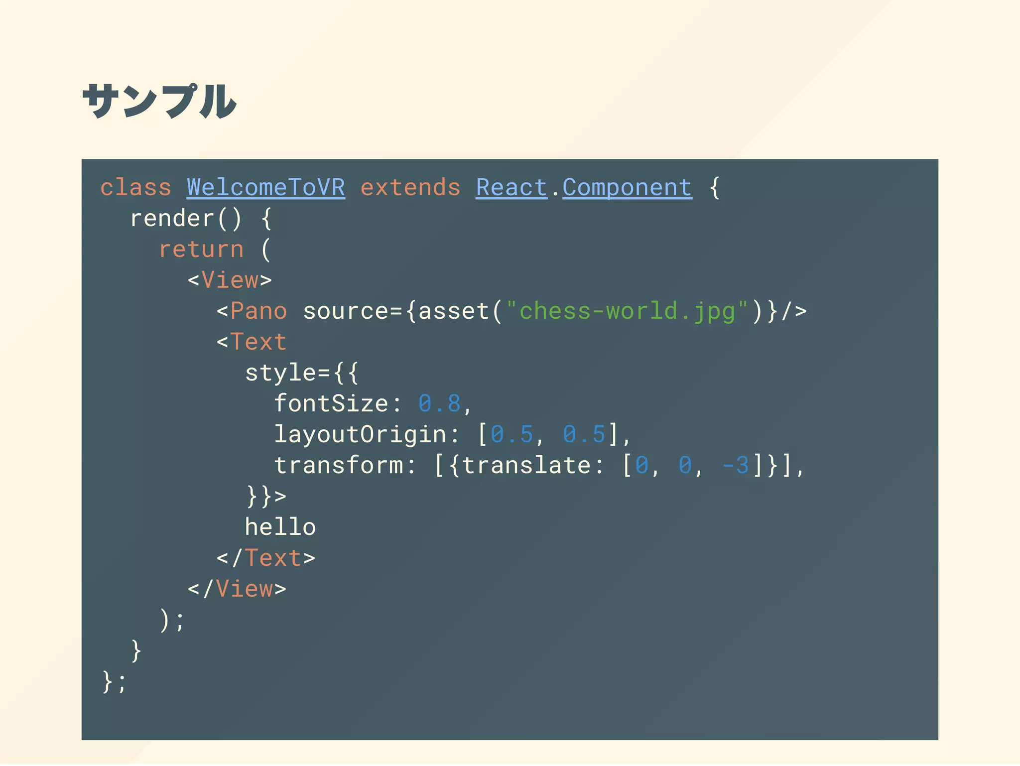 サンプル
class WelcomeToVR extends React.Component {
render() {
return (
<View>
<Pano source={asset("chess-world.jpg")}/>
<Text
style={{
fontSize: 0.8,
layoutOrigin: [0.5, 0.5],
transform: [{translate: [0, 0, -3]}],
}}>
hello
</Text>
</View>
);
}
};
 
