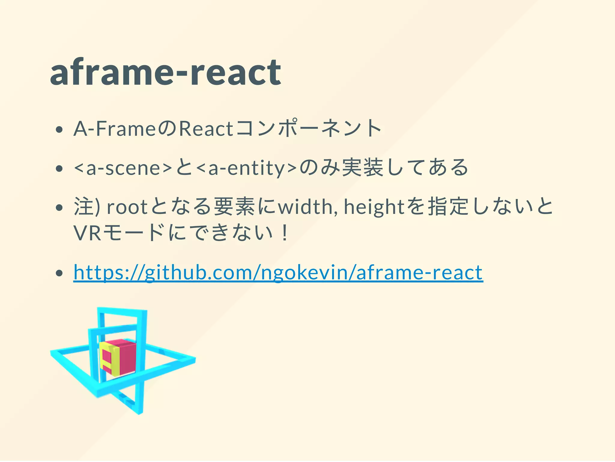 aframe-react
A-FrameのReactコンポーネント
<a-scene>と<a-entity>のみ実装してある
注) rootとなる要素にwidth, heightを指定しないと
VRモードにできない！
https://github.com/ngokevin/aframe-react
 