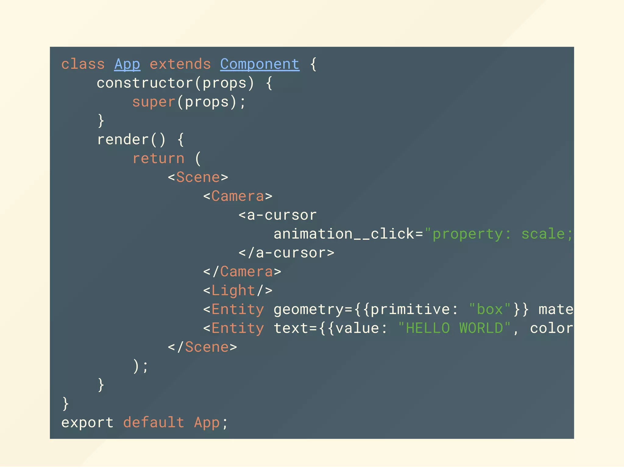 class App extends Component {
constructor(props) {
super(props);
}
render() {
return (
<Scene>
<Camera>
<a-cursor
animation__click="property: scale; start
</a-cursor>
</Camera>
<Light/>
<Entity geometry={{primitive: "box"}} material=
<Entity text={{value: "HELLO WORLD", color:
</Scene>
);
}
}
export default App;
 