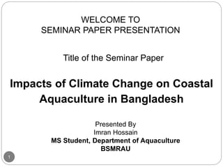 WELCOME TO
SEMINAR PAPER PRESENTATION
Title of the Seminar Paper
Impacts of Climate Change on Coastal
Aquaculture in Bangladesh
Presented By
Imran Hossain
MS Student, Department of Aquaculture
BSMRAU
1
 