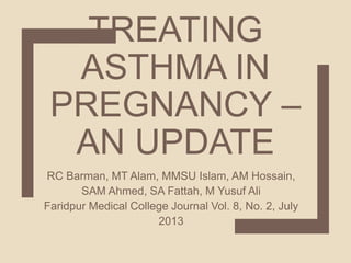 TREATING
ASTHMA IN
PREGNANCY –
AN UPDATE
RC Barman, MT Alam, MMSU Islam, AM Hossain,
SAM Ahmed, SA Fattah, M Yusuf Ali
Faridpur Medical College Journal Vol. 8, No. 2, July
2013
 