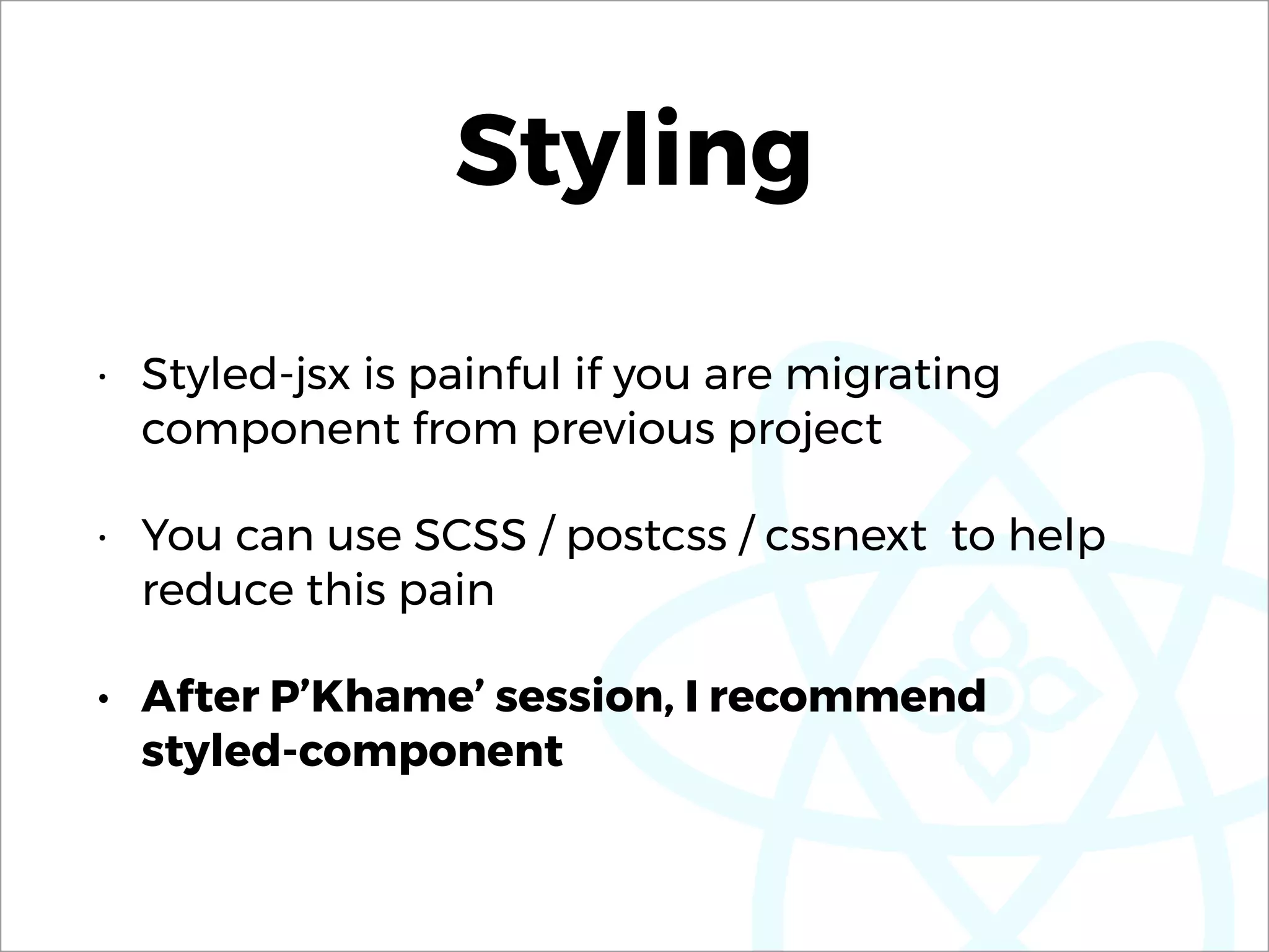Styling
• Styled-jsx is painful if you are migrating
component from previous project
• You can use SCSS / postcss / cssnext to help
reduce this pain
• After P’Khame’ session, I recommend  
styled-component
 