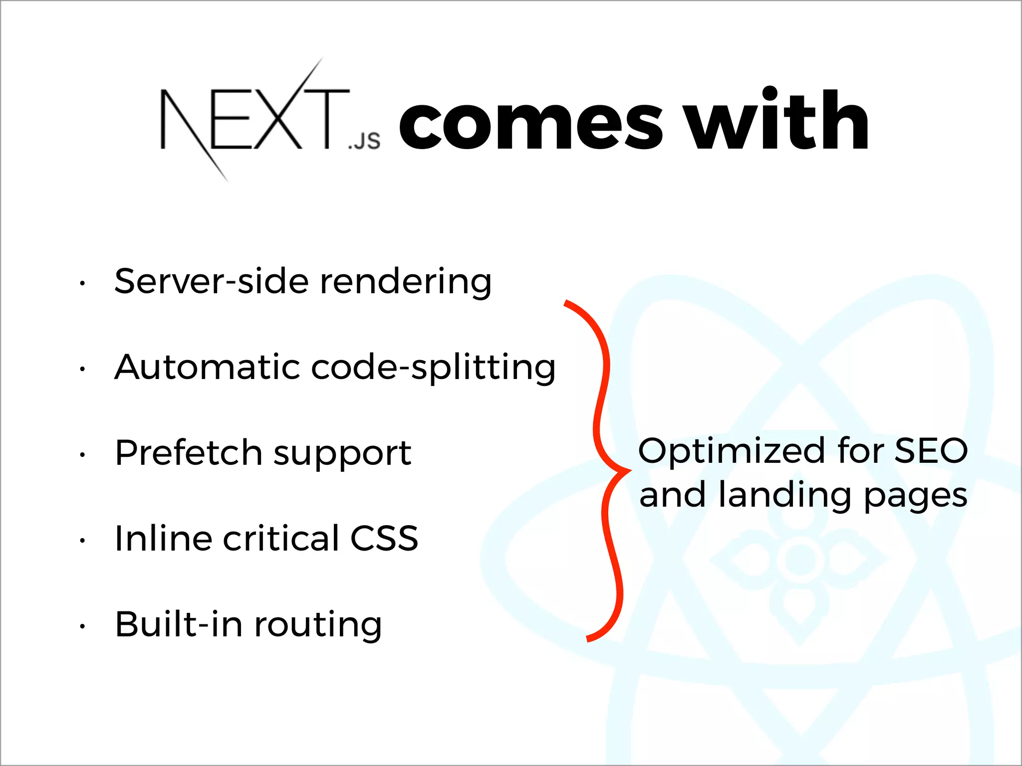 comes with
• Server-side rendering
• Automatic code-splitting
• Prefetch support
• Inline critical CSS
• Built-in routing
Optimized for SEO 
and landing pages
 