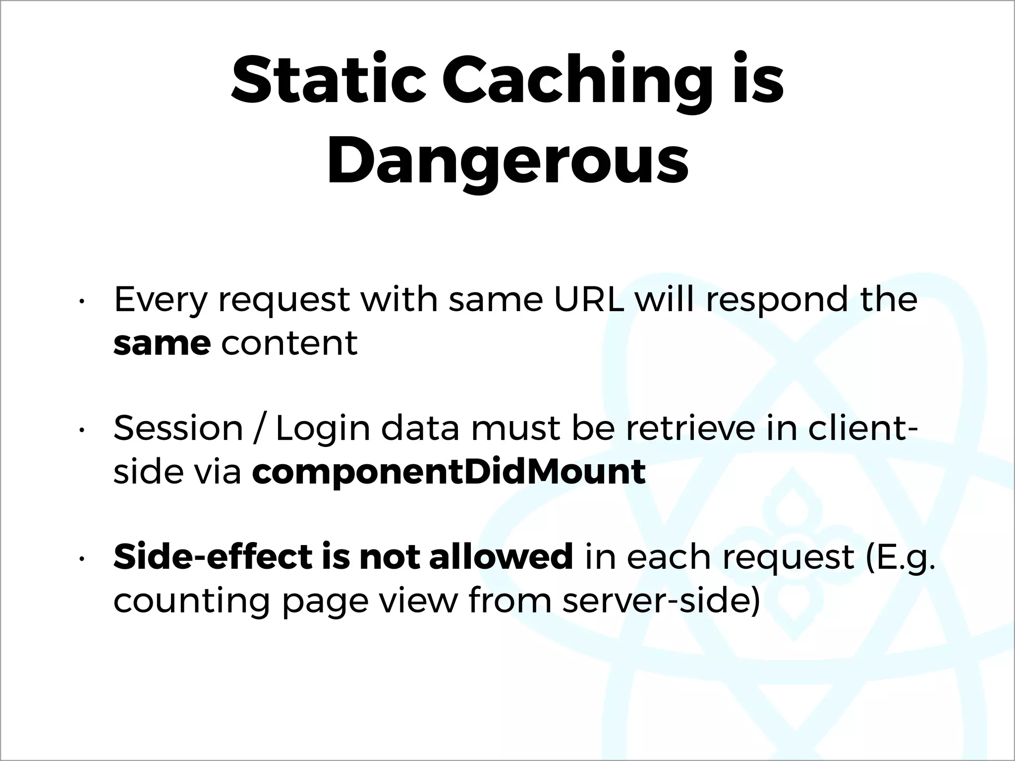 Static Caching is
Dangerous
• Every request with same URL will respond the
same content
• Session / Login data must be retrieve in client-
side via componentDidMount
• Side-effect is not allowed in each request (E.g.
counting page view from server-side)
 