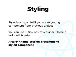 Styling
• Styled-jsx is painful if you are migrating
component from previous project
• You can use SCSS / postcss / cssnext to help
reduce this pain
• After P’Khame’ session, I recommend  
styled-component
 