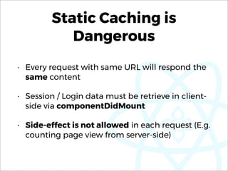 Static Caching is
Dangerous
• Every request with same URL will respond the
same content
• Session / Login data must be retrieve in client-
side via componentDidMount
• Side-effect is not allowed in each request (E.g.
counting page view from server-side)
 