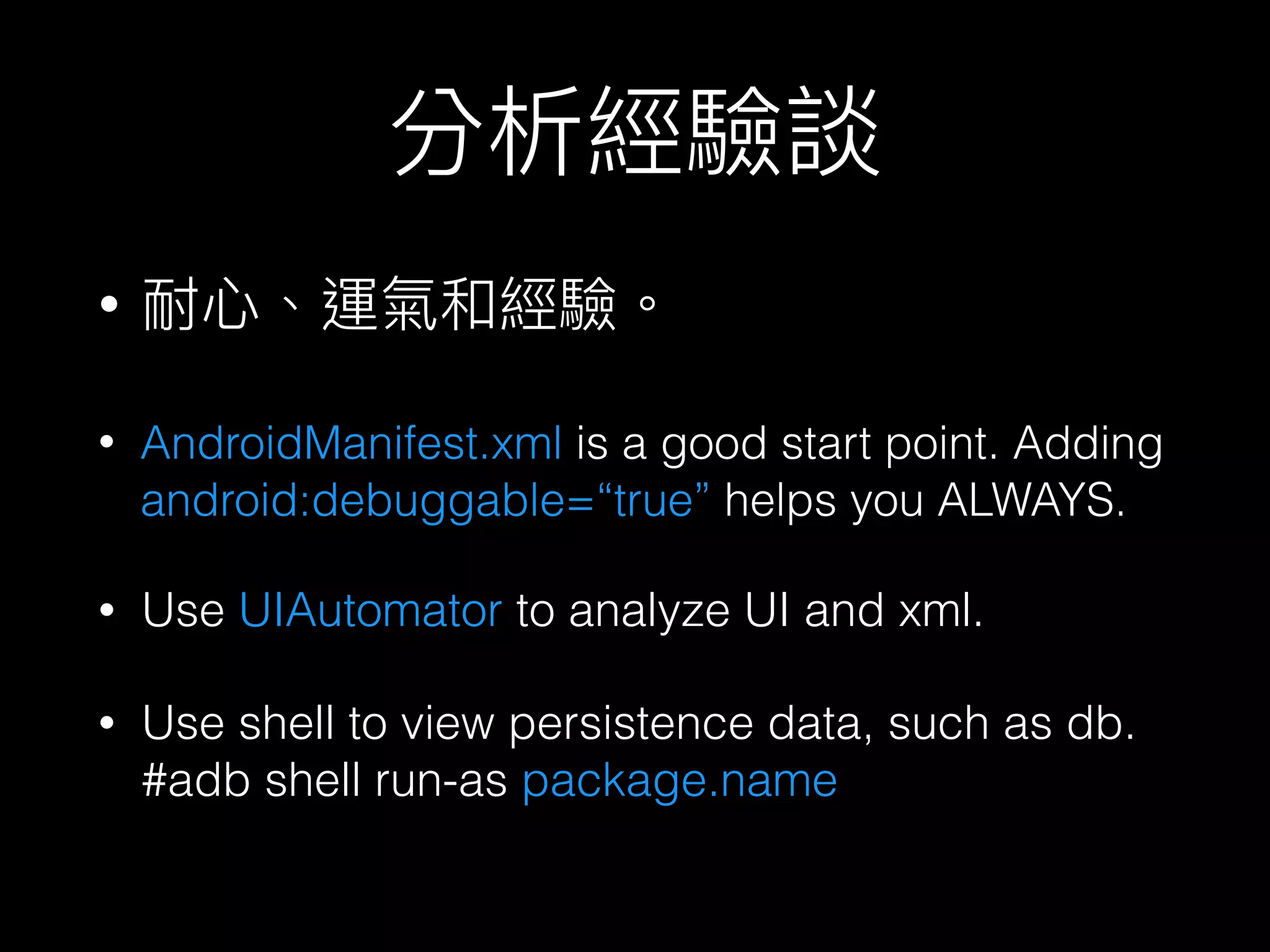 分析經驗談
• AndroidManifest.xml is a good start point. Adding
android:debuggable=“true” helps you ALWAYS.
• 耐⼼心、運氣和經驗。
• Use UIAutomator to analyze UI and xml.
• Use shell to view persistence data, such as db. 
#adb shell run-as package.name
 