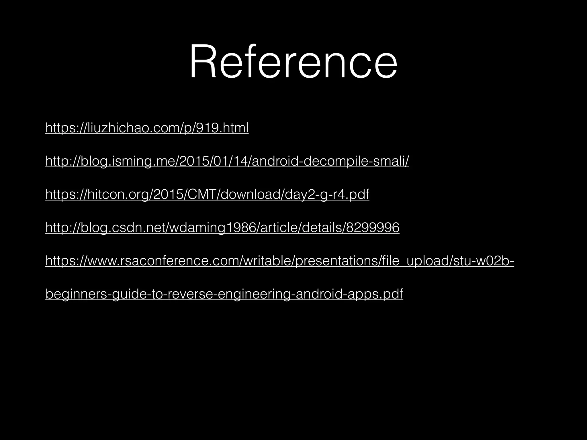 Reference
https://liuzhichao.com/p/919.html 
http://blog.isming.me/2015/01/14/android-decompile-smali/ 
https://hitcon.org/2015/CMT/download/day2-g-r4.pdf 
http://blog.csdn.net/wdaming1986/article/details/8299996 
https://www.rsaconference.com/writable/presentations/ﬁle_upload/stu-w02b-
beginners-guide-to-reverse-engineering-android-apps.pdf
 