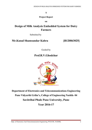 DESIGN OF MILK ANALYSIS EMBEDDED SYSTEM FOR DAIRY FARMERS
A
Project Report
on
Design of Milk Analysis Embedded System for Dairy
Farmers
Submitted by
Mr.Kunal Shamsundar Kabra [B120863025]
Guided by
Prof.R.V.Ghodchar
Department of Electronics and Telecommunications Engineering
Pune Vidyarthi Griha’s, College of Engineering Nashik- 04
Savitribai Phule Pune University, Pune
Year 2016-17
Dept. of Electronics And Telecommunication Engineering, PVGCOE, NASHIK 1
 