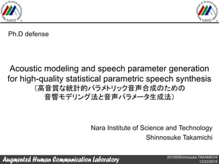 2015©Shinnosuke TAKAMICHI
12/22/2015
Acoustic modeling and speech parameter generation
for high-quality statistical parametric speech synthesis
（高音質な統計的パラメトリック音声合成のための
音響モデリング法と音声パラメータ生成法）
Nara Institute of Science and Technology
Shinnosuke Takamichi
Ph.D defense
 