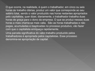 O que ocorre, na realidade, é quem o trabalhador, em cinco ou seis
horas de trabalho diárias, produz um valor que corresponde ao seu
salário total, sendo o valor produzido nas horas restantes apropriados
pelo capitalista; quer dizer, diariamente, o trabalhador trabalha duas
horas de graça para o dono da empresa. O que se produz nessas duas
horas a mais chama-se mais valia. São as horas trabalhadas e não
pagas, acumuladas e reaplicadas no processo produtivo, vão fazer
com que o capitalista enriqueça rapidamente.
Uma parcela significativa do valor-trabalho produzido pelos
trabalhadores é apropriada pelos capitalistas. Esse processo
denomina-se apropriação de capital.
 