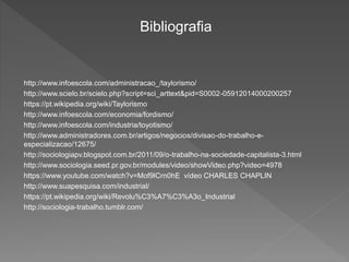 Bibliografia
http://www.infoescola.com/administracao_/taylorismo/
http://www.scielo.br/scielo.php?script=sci_arttext&pid=S0002-05912014000200257
https://pt.wikipedia.org/wiki/Taylorismo
http://www.infoescola.com/economia/fordismo/
http://www.infoescola.com/industria/toyotismo/
http://www.administradores.com.br/artigos/negocios/divisao-do-trabalho-e-
especializacao/12675/
http://sociologiapv.blogspot.com.br/2011/09/o-trabalho-na-sociedade-capitalista-3.html
http://www.sociologia.seed.pr.gov.br/modules/video/showVideo.php?video=4978
https://www.youtube.com/watch?v=Mof9lCrn0hE vídeo CHARLES CHAPLIN
http://www.suapesquisa.com/industrial/
https://pt.wikipedia.org/wiki/Revolu%C3%A7%C3%A3o_Industrial
http://sociologia-trabalho.tumblr.com/
 
