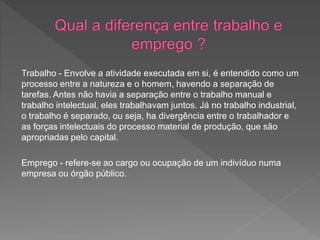 Trabalho - Envolve a atividade executada em si, é entendido como um
processo entre a natureza e o homem, havendo a separação de
tarefas. Antes não havia a separação entre o trabalho manual e
trabalho intelectual, eles trabalhavam juntos. Já no trabalho industrial,
o trabalho é separado, ou seja, ha divergência entre o trabalhador e
as forças intelectuais do processo material de produção, que são
apropriadas pelo capital.
Emprego - refere-se ao cargo ou ocupação de um indivíduo numa
empresa ou órgão público.
 