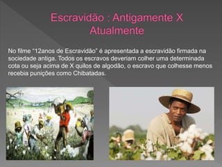 No filme “12anos de Escravidão” é apresentada a escravidão firmada na
sociedade antiga. Todos os escravos deveriam colher uma determinada
cota ou seja acima de X quilos de algodão, o escravo que colhesse menos
recebia punições como Chibatadas.
 