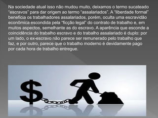 Na sociedade atual isso não mudou muito, deixamos o termo sucateado
“escravos” para dar origem ao termo “assalariados”. A “liberdade formal”
beneficia os trabalhadores assalariados, porém, oculta uma escravidão
econômica escondida pela “ficção legal” do contrato de trabalho e, em
muitos aspectos, semelhante as do escravo. A aparência que esconde a
coincidência do trabalho escravo e do trabalho assalariado é duplo: por
um lado, o ex-escravo não parece ser remunerado pelo trabalho que
faz, e por outro, parece que o trabalho moderno é devidamente pago
por cada hora de trabalho entregue.
 