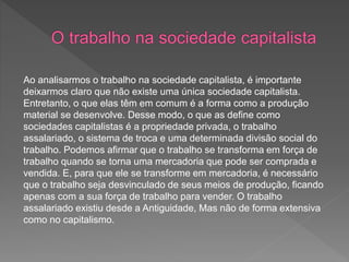 Ao analisarmos o trabalho na sociedade capitalista, é importante
deixarmos claro que não existe uma única sociedade capitalista.
Entretanto, o que elas têm em comum é a forma como a produção
material se desenvolve. Desse modo, o que as define como
sociedades capitalistas é a propriedade privada, o trabalho
assalariado, o sistema de troca e uma determinada divisão social do
trabalho. Podemos afirmar que o trabalho se transforma em força de
trabalho quando se torna uma mercadoria que pode ser comprada e
vendida. E, para que ele se transforme em mercadoria, é necessário
que o trabalho seja desvinculado de seus meios de produção, ficando
apenas com a sua força de trabalho para vender. O trabalho
assalariado existiu desde a Antiguidade, Mas não de forma extensiva
como no capitalismo.
 