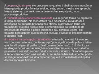 A cooperação simples é o processo na qual os trabalhadores mantêm a
hierarquia da produção artesanal, ou seja, entre o mestre e o aprendiz.
Nesse sistema, o artesão ainda desenvolve, ele próprio, todo o
processo produtivo.
A manufatura ou cooperação avançada é a segunda forma de organizar
a força de trabalho. Na manufatura há a dissolução inicial desses
processos de trabalho baseado nos ofícios, o artesão se torna um
trabalhador que não possui mais o entendimento da totalidade do
processo de trabalho e perde também o seu controle. Agora, ele
trabalha para alguém que coordena as suas atividades desconhecendo
o produto final.
A mudança na concepção de trabalho: o trabalho manual foi sempre
visto como uma tortura, conforme o próprio significado da palavra latina
que lhe dá origem (tripallium, “instrumento de tortura”). Entretanto, as
mudanças ocorridas nas relações sociais fizeram com que o trabalho
passasse a ser visto como o criador de toda a riqueza. O trabalho passa
a ser encarado como uma virtude, e, ao se trabalhar arduamente, pode-
se chegar a ter êxito na vida material, o que é expressão das bênçãos
divinas sobre os homens.
 