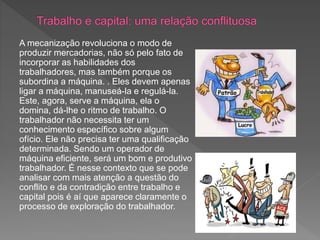 A mecanização revoluciona o modo de
produzir mercadorias, não só pelo fato de
incorporar as habilidades dos
trabalhadores, mas também porque os
subordina a máquina. . Eles devem apenas
ligar a máquina, manuseá-la e regulá-la.
Este, agora, serve a máquina, ela o
domina, dá-lhe o ritmo de trabalho. O
trabalhador não necessita ter um
conhecimento específico sobre algum
ofício. Ele não precisa ter uma qualificação
determinada. Sendo um operador de
máquina eficiente, será um bom e produtivo
trabalhador. É nesse contexto que se pode
analisar com mais atenção a questão do
conflito e da contradição entre trabalho e
capital pois é aí que aparece claramente o
processo de exploração do trabalhador.
 