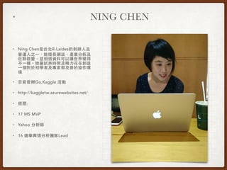 • NING CHEN
• Ning Chen是台北R-Laides的創辦⼈人及
營運⼈人之⼀一，她擅⻑⾧長網站、產業分析及
社群經營，並相信資料可以讓世界變得
不⼀一樣。她嘗試將時間及精⼒力花在創造
⼀一個對於初學者及專家都友善的協作環
境
• ⺫⽬目前曾辦Go,Kaggle 活動
• http://kaggletw.azurewebsites.net/
• 經歷:
• 17 MS MVP
• Yahoo 分析師
• 16 選舉輿情分析團隊Lead
 