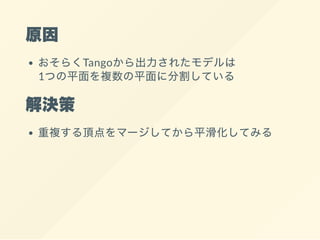 原因
おそらくTangoから出力されたモデルは
1つの平面を複数の平面に分割している
解決策
重複する頂点をマージしてから平滑化してみる
 