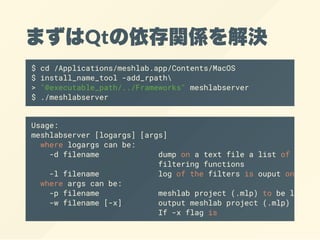 まずはQtの依存関係を解決
$ cd /Applications/meshlab.app/Contents/MacOS
$ install_name_tool -add_rpath
> "@executable_path/../Frameworks" meshlabserver
$ ./meshlabserver
Usage:
meshlabserver [logargs] [args]
where logargs can be:
-d filename dump on a text file a list of all
filtering functions
-l filename log of the filters is ouput on a
where args can be:
-p filename meshlab project (.mlp) to be loaded
-w filename [-x] output meshlab project (.mlp) to
If -x flag is
 