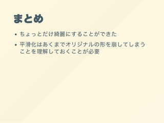 まとめ
ちょっとだけ綺麗にすることができた
平滑化はあくまでオリジナルの形を崩してしまう
ことを理解しておくことが必要
 