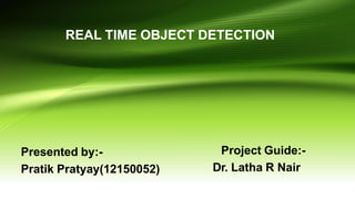 REAL TIME OBJECT DETECTION
Presented by:-
Pratik Pratyay(12150052)
Project Guide:-
Dr. Latha R Nair
 