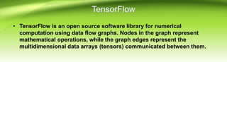 • TensorFlow is an open source software library for numerical
computation using data flow graphs. Nodes in the graph represent
mathematical operations, while the graph edges represent the
multidimensional data arrays (tensors) communicated between them.
 