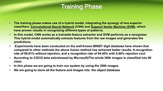 • The training phase makes use of a hybrid model, integrating the synergy of two superior
classifiers: Convolutional Neural Network (CNN) and Support Vector Machine (SVM), which
have proven results in recognizing different types of patterns.
• In this model, CNN works as a trainable feature extractor and SVM performs as a recognizer.
This hybrid model automatically extracts features from the raw images and generates the
predictions.
• Experiments have been conducted on the well-known MNIST digit database have shown that
compared to other methods the above fusion method has achieved better results. A recognition
rate of 99.81% without rejection, and a recognition rate of 94.40% with 5.60% rejection coul
• According to COCO data set(released by Microsoft)The whole 300k images is classified into 90
class
• In this phase we are going to train our system by using the 300k images.
• We are going to store all the feature and images into the object database
 