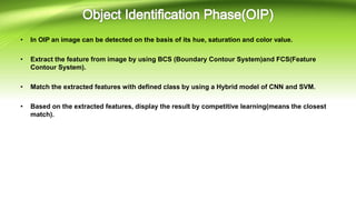 • In OIP an image can be detected on the basis of its hue, saturation and color value.
• Extract the feature from image by using BCS (Boundary Contour System)and FCS(Feature
Contour System).
• Match the extracted features with defined class by using a Hybrid model of CNN and SVM.
• Based on the extracted features, display the result by competitive learning(means the closest
match).
 
