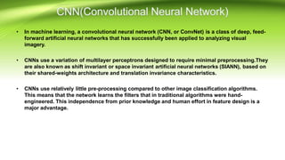 • In machine learning, a convolutional neural network (CNN, or ConvNet) is a class of deep, feed-
forward artificial neural networks that has successfully been applied to analyzing visual
imagery.
• CNNs use a variation of multilayer perceptrons designed to require minimal preprocessing.They
are also known as shift invariant or space invariant artificial neural networks (SIANN), based on
their shared-weights architecture and translation invariance characteristics.
• CNNs use relatively little pre-processing compared to other image classification algorithms.
This means that the network learns the filters that in traditional algorithms were hand-
engineered. This independence from prior knowledge and human effort in feature design is a
major advantage.
 