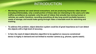 • Monitoring cameras are used almost everywhere, and are producing immense video stream
everyday.Unfortunately, only a small portion of these data are interesting to the users.Let’s take
traffics surveillance as example: only the part of videos that actually has moving human or
vehicles are useful, therefore, recording everything all day long would inevitably become a
waste of storage, and would make going through video a miserable work for searching and
tracking.
• To address this problem, object detection system could be of great importance as it can detect
the objects with a high level of accuracy.
• In fact, the need of object detection algorithm to be applied on resource constrained
device is highly in demand and not limited to monitor camera (e.g. phones, sports watch).
 