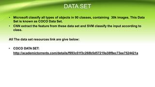• Microsoft classify all types of objects in 90 classes, containing 30k images. This Data
Set is known as COCO Data Set.
• CNN extract the feature from these data set and SVM classify the input according to
class.
All The data set resources link are give below:
• COCO DATA SET:
http://academictorrents.com/details/f993c01f3c268b5d57219a38f8ec73ee7524421a
 