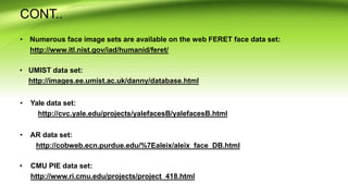 CONT..
• Numerous face image sets are available on the web FERET face data set:
http://www.itl.nist.gov/iad/humanid/feret/
• UMIST data set:
http://images.ee.umist.ac.uk/danny/database.html
• Yale data set:
http://cvc.yale.edu/projects/yalefacesB/yalefacesB.html
• AR data set:
http://cobweb.ecn.purdue.edu/%7Ealeix/aleix_face_DB.html
• CMU PIE data set:
http://www.ri.cmu.edu/projects/project_418.html
 