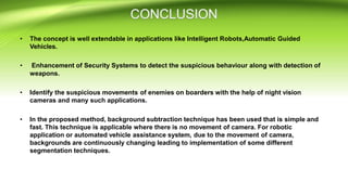 • The concept is well extendable in applications like Intelligent Robots,Automatic Guided
Vehicles.
• Enhancement of Security Systems to detect the suspicious behaviour along with detection of
weapons.
• Identify the suspicious movements of enemies on boarders with the help of night vision
cameras and many such applications.
• In the proposed method, background subtraction technique has been used that is simple and
fast. This technique is applicable where there is no movement of camera. For robotic
application or automated vehicle assistance system, due to the movement of camera,
backgrounds are continuously changing leading to implementation of some different
segmentation techniques.
 