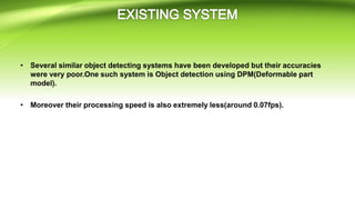 • Several similar object detecting systems have been developed but their accuracies
were very poor.One such system is Object detection using DPM(Deformable part
model).
• Moreover their processing speed is also extremely less(around 0.07fps).
 