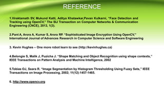 1.Viraktamath SV, Mukund Katti, Aditya Khatawkar,Pavan Kulkarni, “Face Detection and
Tracking using OpenCV,” The SIJ Transaction on Computer Networks & Communication
Engineering (CNCE), 2013, 1(3).
2.Pant A, Arora A, Kumar S, Arora RP. “Sophisticated Image Encryption Using OpenCV,”
International Journal of Advances Research in Computer Science and Software Engineering
3. Kevin Hughes – One more robot learn to see (http://kevinhughes.ca)
4.Belongie S, Malik J, Puzicha J. “Shape Matching and Object Recognition using shape contexts,”
IEEE Transactions on Pattern Analysis and Machine Intelligence, 2002
5.Tobias OJ, Seara R. “Image Segmentation by Histogram Thresholding Using Fuzzy Sets,” IEEE
Transactions on Image Processing, 2002; 11(12):1457-1465.
6. http://www.opencv.org
 