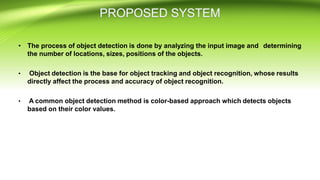 • The process of object detection is done by analyzing the input image and determining
the number of locations, sizes, positions of the objects.
• Object detection is the base for object tracking and object recognition, whose results
directly affect the process and accuracy of object recognition.
• A common object detection method is color-based approach which detects objects
based on their color values.
 