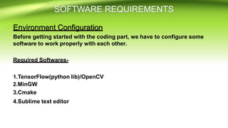Environment Configuration
Before getting started with the coding part, we have to configure some
software to work properly with each other.
Required Softwares-
1.TensorFlow(python lib)/OpenCV
2.MinGW
3.Cmake
4.Sublime text editor
 
