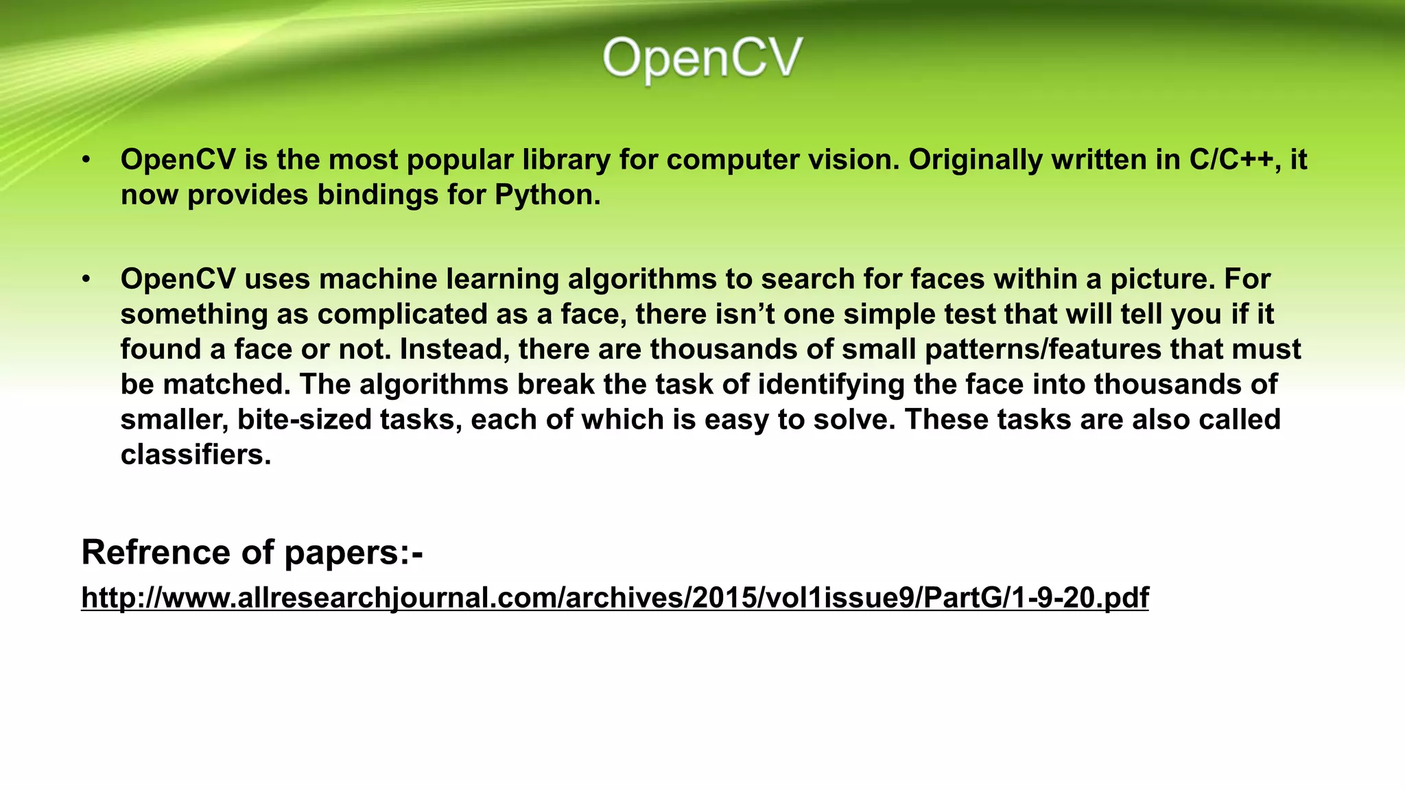 • OpenCV is the most popular library for computer vision. Originally written in C/C++, it
now provides bindings for Python.
• OpenCV uses machine learning algorithms to search for faces within a picture. For
something as complicated as a face, there isn’t one simple test that will tell you if it
found a face or not. Instead, there are thousands of small patterns/features that must
be matched. The algorithms break the task of identifying the face into thousands of
smaller, bite-sized tasks, each of which is easy to solve. These tasks are also called
classifiers.
Refrence of papers:-
http://www.allresearchjournal.com/archives/2015/vol1issue9/PartG/1-9-20.pdf
 