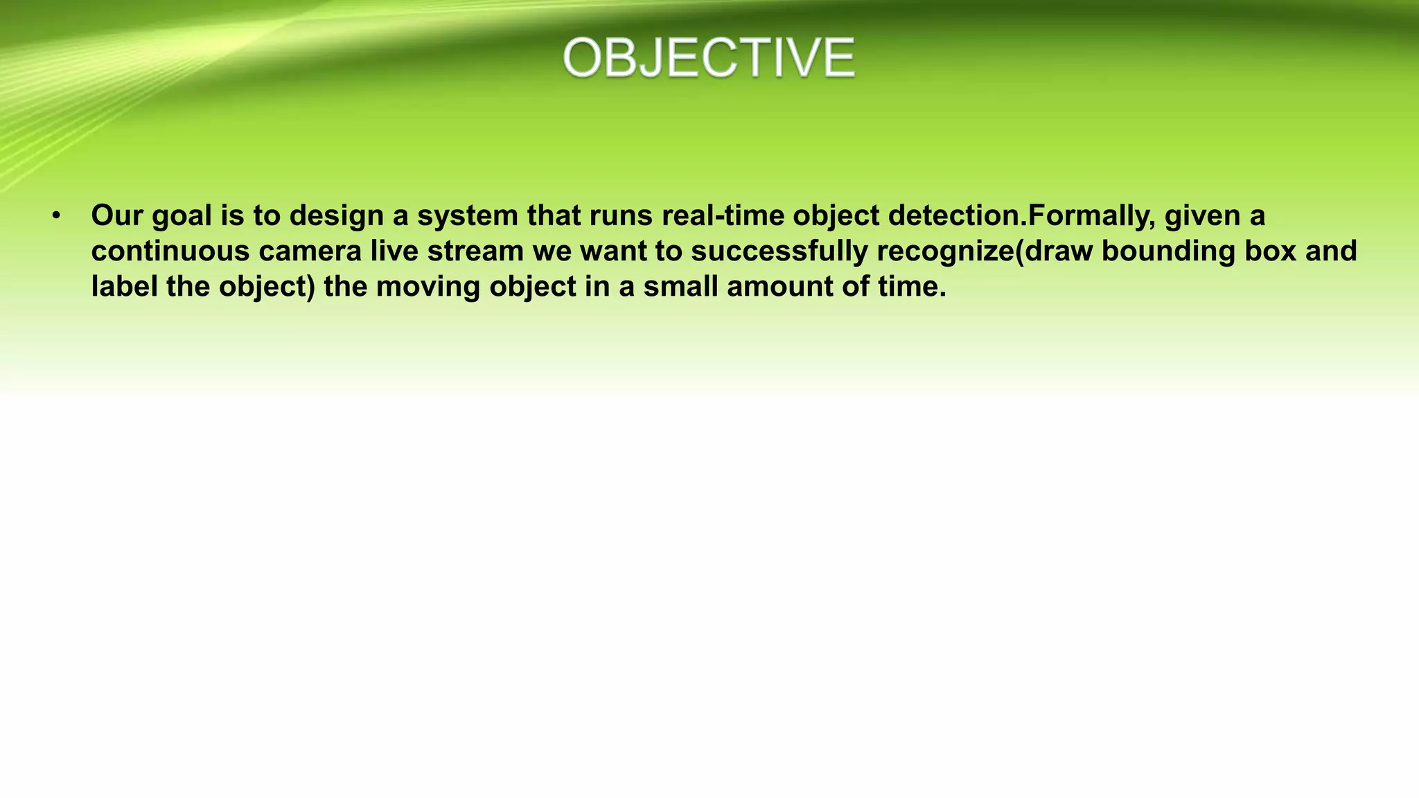 • Our goal is to design a system that runs real-time object detection.Formally, given a
continuous camera live stream we want to successfully recognize(draw bounding box and
label the object) the moving object in a small amount of time.
 