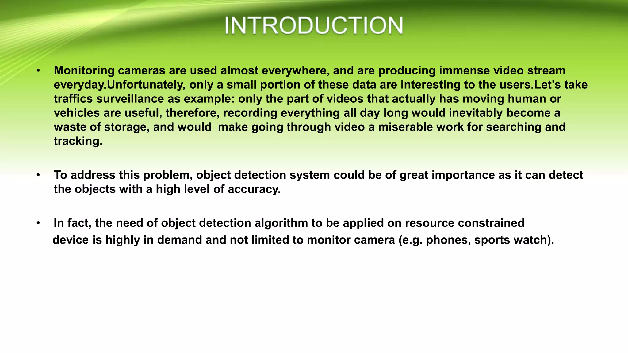 • Monitoring cameras are used almost everywhere, and are producing immense video stream
everyday.Unfortunately, only a small portion of these data are interesting to the users.Let’s take
traffics surveillance as example: only the part of videos that actually has moving human or
vehicles are useful, therefore, recording everything all day long would inevitably become a
waste of storage, and would make going through video a miserable work for searching and
tracking.
• To address this problem, object detection system could be of great importance as it can detect
the objects with a high level of accuracy.
• In fact, the need of object detection algorithm to be applied on resource constrained
device is highly in demand and not limited to monitor camera (e.g. phones, sports watch).
 