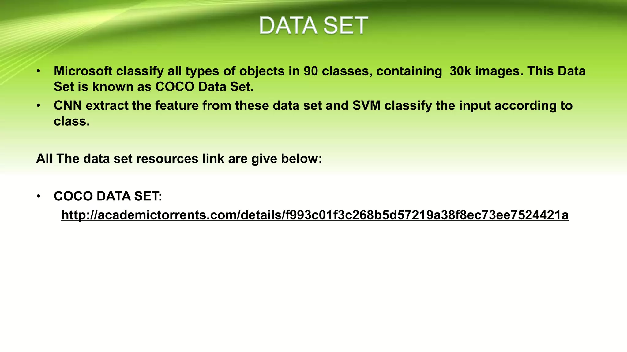 • Microsoft classify all types of objects in 90 classes, containing 30k images. This Data
Set is known as COCO Data Set.
• CNN extract the feature from these data set and SVM classify the input according to
class.
All The data set resources link are give below:
• COCO DATA SET:
http://academictorrents.com/details/f993c01f3c268b5d57219a38f8ec73ee7524421a
 