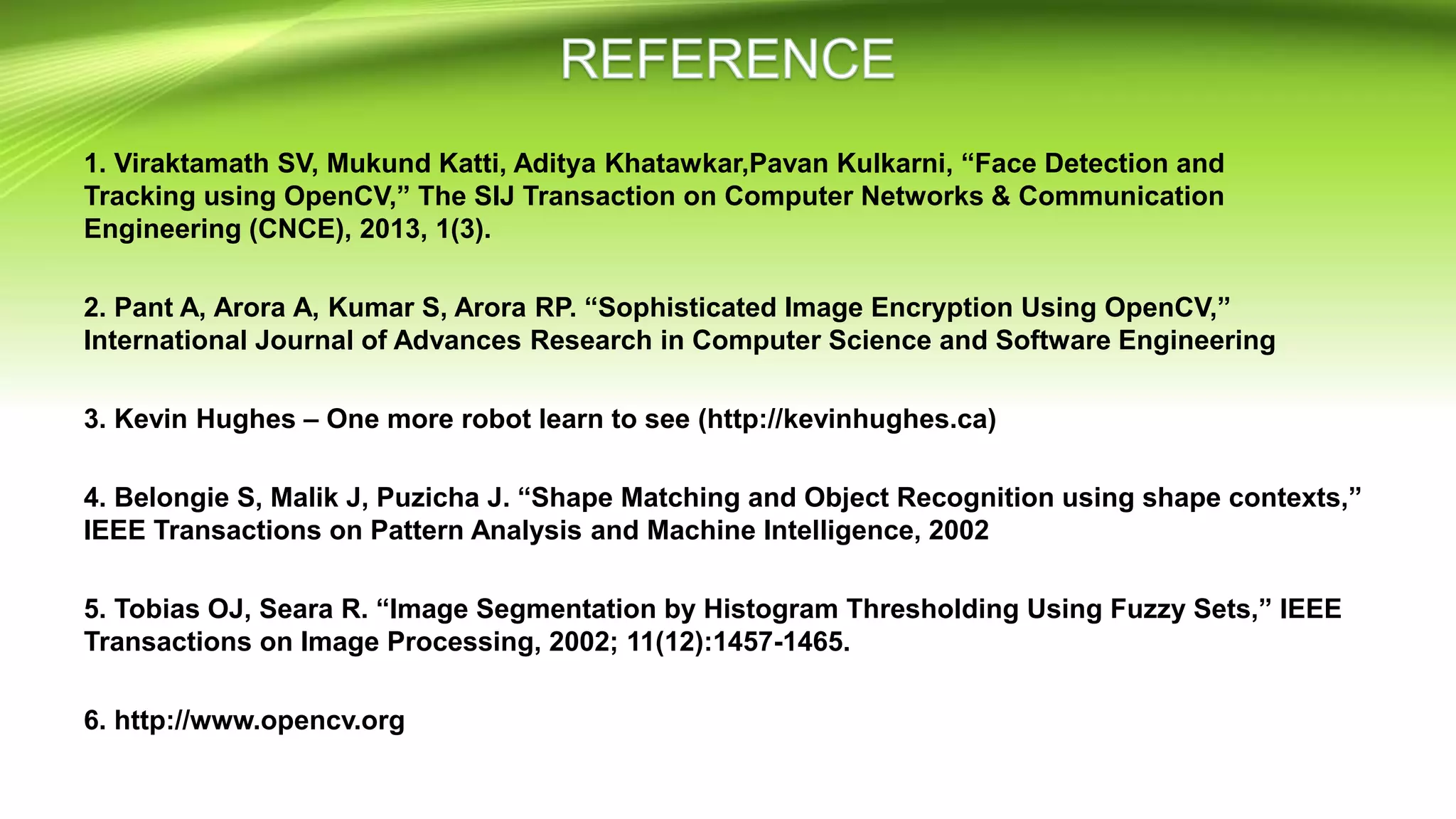 1. Viraktamath SV, Mukund Katti, Aditya Khatawkar,Pavan Kulkarni, “Face Detection and
Tracking using OpenCV,” The SIJ Transaction on Computer Networks & Communication
Engineering (CNCE), 2013, 1(3).
2. Pant A, Arora A, Kumar S, Arora RP. “Sophisticated Image Encryption Using OpenCV,”
International Journal of Advances Research in Computer Science and Software Engineering
3. Kevin Hughes – One more robot learn to see (http://kevinhughes.ca)
4. Belongie S, Malik J, Puzicha J. “Shape Matching and Object Recognition using shape contexts,”
IEEE Transactions on Pattern Analysis and Machine Intelligence, 2002
5. Tobias OJ, Seara R. “Image Segmentation by Histogram Thresholding Using Fuzzy Sets,” IEEE
Transactions on Image Processing, 2002; 11(12):1457-1465.
6. http://www.opencv.org
 