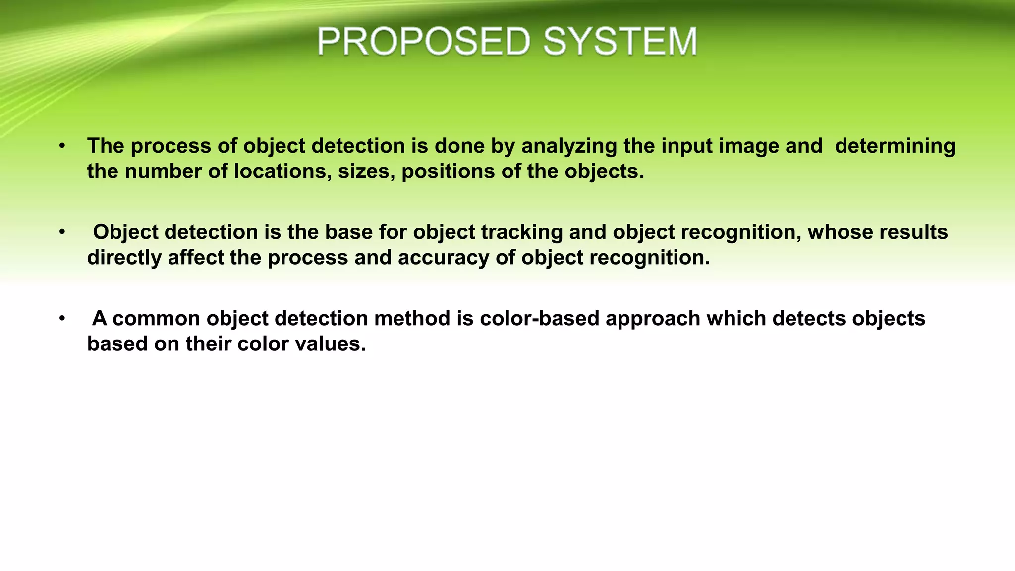 • The process of object detection is done by analyzing the input image and determining
the number of locations, sizes, positions of the objects.
• Object detection is the base for object tracking and object recognition, whose results
directly affect the process and accuracy of object recognition.
• A common object detection method is color-based approach which detects objects
based on their color values.
 
