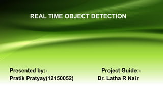 REAL TIME OBJECT DETECTION
Presented by:- Project Guide:-
Pratik Pratyay(12150052) Dr. Latha R Nair
 