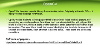 • OpenCV is the most popular library for computer vision. Originally written in C/C++, it
now provides bindings for Python.
• OpenCV uses machine learning algorithms to search for faces within a picture. For
something as complicated as a face, there isn’t one simple test that will tell you if it
found a face or not. Instead, there are thousands of small patterns/features that must
be matched. The algorithms break the task of identifying the face into thousands of
smaller, bite-sized tasks, each of which is easy to solve. These tasks are also called
classifiers.
Refrence of papers:-
http://www.allresearchjournal.com/archives/2015/vol1issue9/PartG/1-9-20.pdf
 