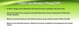 • In OIP an image can be detected on the basis of its hue, saturation and color value.
• Extract the feature from image by using BCS (Boundary Contour System)and FCS(Feature
Contour System).
• Match the extracted features with defined class by using a Hybrid model of CNN and SVM.
• Based on the extracted features, display the result by competitive learning(means the closest
match).
 