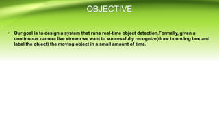 • Our goal is to design a system that runs real-time object detection.Formally, given a
continuous camera live stream we want to successfully recognize(draw bounding box and
label the object) the moving object in a small amount of time.
 